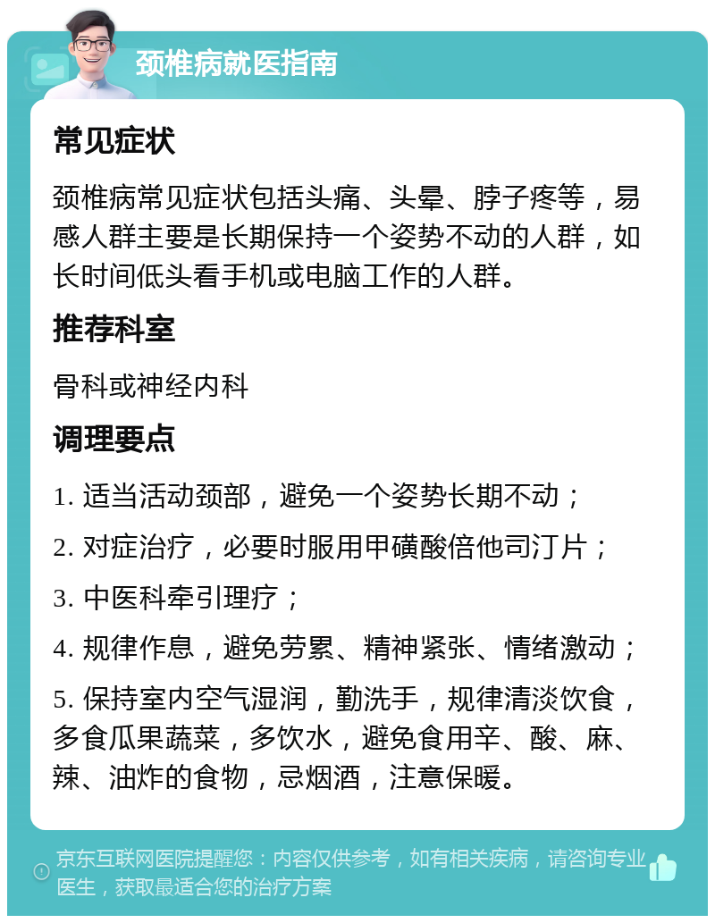 颈椎病就医指南 常见症状 颈椎病常见症状包括头痛、头晕、脖子疼等，易感人群主要是长期保持一个姿势不动的人群，如长时间低头看手机或电脑工作的人群。 推荐科室 骨科或神经内科 调理要点 1. 适当活动颈部，避免一个姿势长期不动； 2. 对症治疗，必要时服用甲磺酸倍他司汀片； 3. 中医科牵引理疗； 4. 规律作息，避免劳累、精神紧张、情绪激动； 5. 保持室内空气湿润，勤洗手，规律清淡饮食，多食瓜果蔬菜，多饮水，避免食用辛、酸、麻、辣、油炸的食物，忌烟酒，注意保暖。