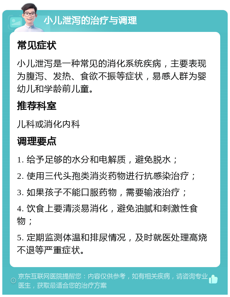 小儿泄泻的治疗与调理 常见症状 小儿泄泻是一种常见的消化系统疾病，主要表现为腹泻、发热、食欲不振等症状，易感人群为婴幼儿和学龄前儿童。 推荐科室 儿科或消化内科 调理要点 1. 给予足够的水分和电解质，避免脱水； 2. 使用三代头孢类消炎药物进行抗感染治疗； 3. 如果孩子不能口服药物，需要输液治疗； 4. 饮食上要清淡易消化，避免油腻和刺激性食物； 5. 定期监测体温和排尿情况，及时就医处理高烧不退等严重症状。