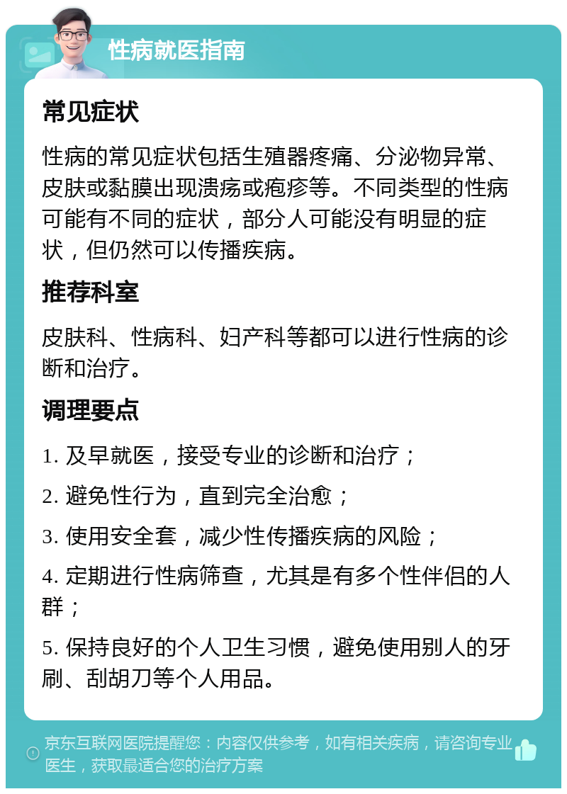 性病就医指南 常见症状 性病的常见症状包括生殖器疼痛、分泌物异常、皮肤或黏膜出现溃疡或疱疹等。不同类型的性病可能有不同的症状，部分人可能没有明显的症状，但仍然可以传播疾病。 推荐科室 皮肤科、性病科、妇产科等都可以进行性病的诊断和治疗。 调理要点 1. 及早就医，接受专业的诊断和治疗； 2. 避免性行为，直到完全治愈； 3. 使用安全套，减少性传播疾病的风险； 4. 定期进行性病筛查，尤其是有多个性伴侣的人群； 5. 保持良好的个人卫生习惯，避免使用别人的牙刷、刮胡刀等个人用品。