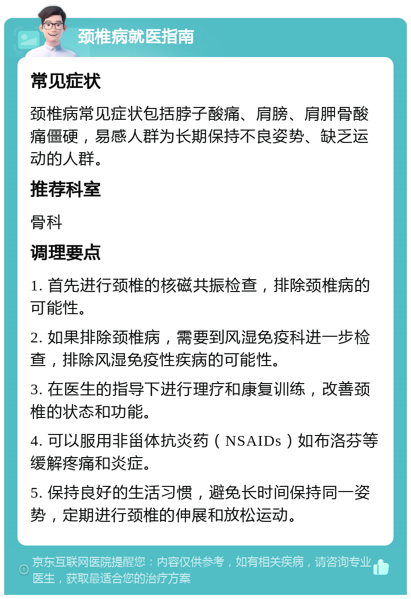 颈椎病就医指南 常见症状 颈椎病常见症状包括脖子酸痛、肩膀、肩胛骨酸痛僵硬，易感人群为长期保持不良姿势、缺乏运动的人群。 推荐科室 骨科 调理要点 1. 首先进行颈椎的核磁共振检查，排除颈椎病的可能性。 2. 如果排除颈椎病，需要到风湿免疫科进一步检查，排除风湿免疫性疾病的可能性。 3. 在医生的指导下进行理疗和康复训练，改善颈椎的状态和功能。 4. 可以服用非甾体抗炎药（NSAIDs）如布洛芬等缓解疼痛和炎症。 5. 保持良好的生活习惯，避免长时间保持同一姿势，定期进行颈椎的伸展和放松运动。