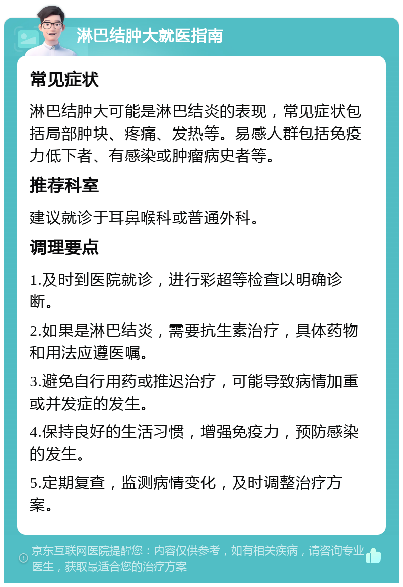 淋巴结肿大就医指南 常见症状 淋巴结肿大可能是淋巴结炎的表现，常见症状包括局部肿块、疼痛、发热等。易感人群包括免疫力低下者、有感染或肿瘤病史者等。 推荐科室 建议就诊于耳鼻喉科或普通外科。 调理要点 1.及时到医院就诊，进行彩超等检查以明确诊断。 2.如果是淋巴结炎，需要抗生素治疗，具体药物和用法应遵医嘱。 3.避免自行用药或推迟治疗，可能导致病情加重或并发症的发生。 4.保持良好的生活习惯，增强免疫力，预防感染的发生。 5.定期复查，监测病情变化，及时调整治疗方案。