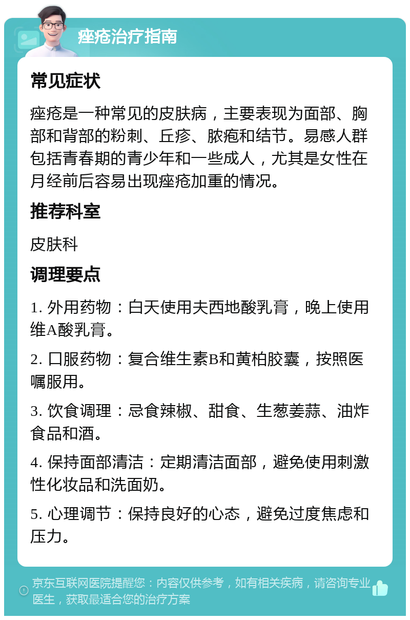 痤疮治疗指南 常见症状 痤疮是一种常见的皮肤病，主要表现为面部、胸部和背部的粉刺、丘疹、脓疱和结节。易感人群包括青春期的青少年和一些成人，尤其是女性在月经前后容易出现痤疮加重的情况。 推荐科室 皮肤科 调理要点 1. 外用药物：白天使用夫西地酸乳膏，晚上使用维A酸乳膏。 2. 口服药物：复合维生素B和黄柏胶囊，按照医嘱服用。 3. 饮食调理：忌食辣椒、甜食、生葱姜蒜、油炸食品和酒。 4. 保持面部清洁：定期清洁面部，避免使用刺激性化妆品和洗面奶。 5. 心理调节：保持良好的心态，避免过度焦虑和压力。