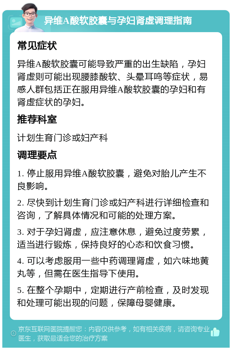 异维A酸软胶囊与孕妇肾虚调理指南 常见症状 异维A酸软胶囊可能导致严重的出生缺陷，孕妇肾虚则可能出现腰膝酸软、头晕耳鸣等症状，易感人群包括正在服用异维A酸软胶囊的孕妇和有肾虚症状的孕妇。 推荐科室 计划生育门诊或妇产科 调理要点 1. 停止服用异维A酸软胶囊，避免对胎儿产生不良影响。 2. 尽快到计划生育门诊或妇产科进行详细检查和咨询，了解具体情况和可能的处理方案。 3. 对于孕妇肾虚，应注意休息，避免过度劳累，适当进行锻炼，保持良好的心态和饮食习惯。 4. 可以考虑服用一些中药调理肾虚，如六味地黄丸等，但需在医生指导下使用。 5. 在整个孕期中，定期进行产前检查，及时发现和处理可能出现的问题，保障母婴健康。