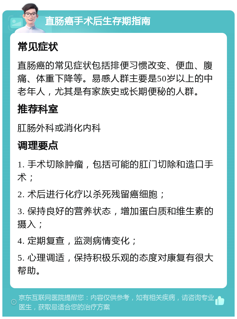 直肠癌手术后生存期指南 常见症状 直肠癌的常见症状包括排便习惯改变、便血、腹痛、体重下降等。易感人群主要是50岁以上的中老年人，尤其是有家族史或长期便秘的人群。 推荐科室 肛肠外科或消化内科 调理要点 1. 手术切除肿瘤，包括可能的肛门切除和造口手术； 2. 术后进行化疗以杀死残留癌细胞； 3. 保持良好的营养状态，增加蛋白质和维生素的摄入； 4. 定期复查，监测病情变化； 5. 心理调适，保持积极乐观的态度对康复有很大帮助。