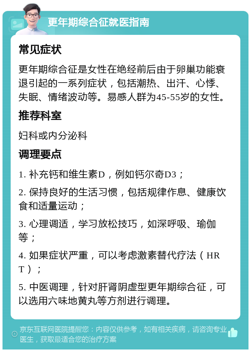 更年期综合征就医指南 常见症状 更年期综合征是女性在绝经前后由于卵巢功能衰退引起的一系列症状，包括潮热、出汗、心悸、失眠、情绪波动等。易感人群为45-55岁的女性。 推荐科室 妇科或内分泌科 调理要点 1. 补充钙和维生素D，例如钙尔奇D3； 2. 保持良好的生活习惯，包括规律作息、健康饮食和适量运动； 3. 心理调适，学习放松技巧，如深呼吸、瑜伽等； 4. 如果症状严重，可以考虑激素替代疗法（HRT）； 5. 中医调理，针对肝肾阴虚型更年期综合征，可以选用六味地黄丸等方剂进行调理。