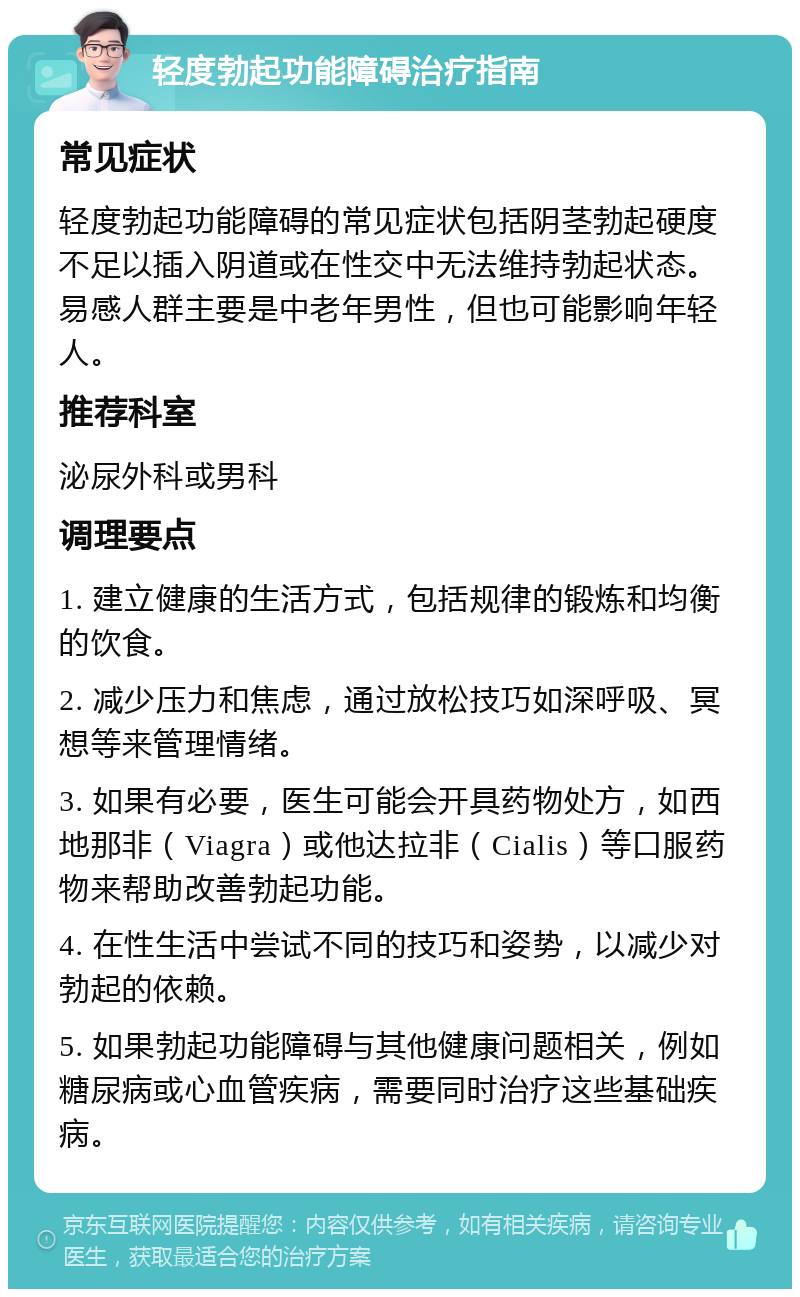 轻度勃起功能障碍治疗指南 常见症状 轻度勃起功能障碍的常见症状包括阴茎勃起硬度不足以插入阴道或在性交中无法维持勃起状态。易感人群主要是中老年男性，但也可能影响年轻人。 推荐科室 泌尿外科或男科 调理要点 1. 建立健康的生活方式，包括规律的锻炼和均衡的饮食。 2. 减少压力和焦虑，通过放松技巧如深呼吸、冥想等来管理情绪。 3. 如果有必要，医生可能会开具药物处方，如西地那非（Viagra）或他达拉非（Cialis）等口服药物来帮助改善勃起功能。 4. 在性生活中尝试不同的技巧和姿势，以减少对勃起的依赖。 5. 如果勃起功能障碍与其他健康问题相关，例如糖尿病或心血管疾病，需要同时治疗这些基础疾病。