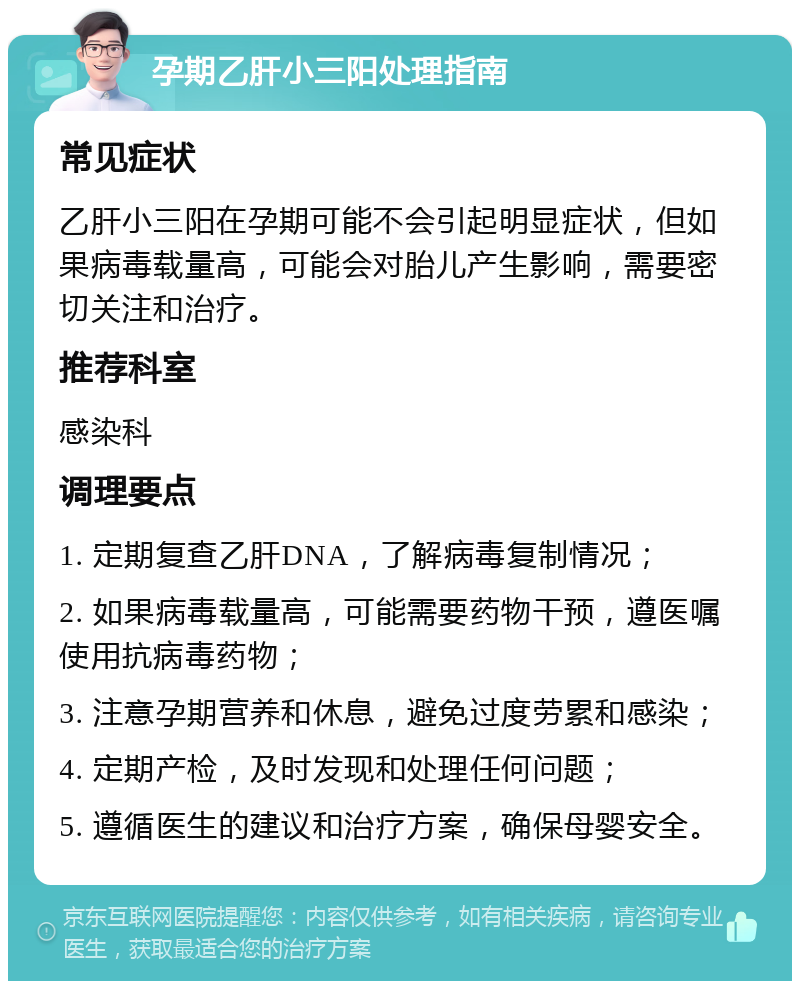 孕期乙肝小三阳处理指南 常见症状 乙肝小三阳在孕期可能不会引起明显症状，但如果病毒载量高，可能会对胎儿产生影响，需要密切关注和治疗。 推荐科室 感染科 调理要点 1. 定期复查乙肝DNA，了解病毒复制情况； 2. 如果病毒载量高，可能需要药物干预，遵医嘱使用抗病毒药物； 3. 注意孕期营养和休息，避免过度劳累和感染； 4. 定期产检，及时发现和处理任何问题； 5. 遵循医生的建议和治疗方案，确保母婴安全。