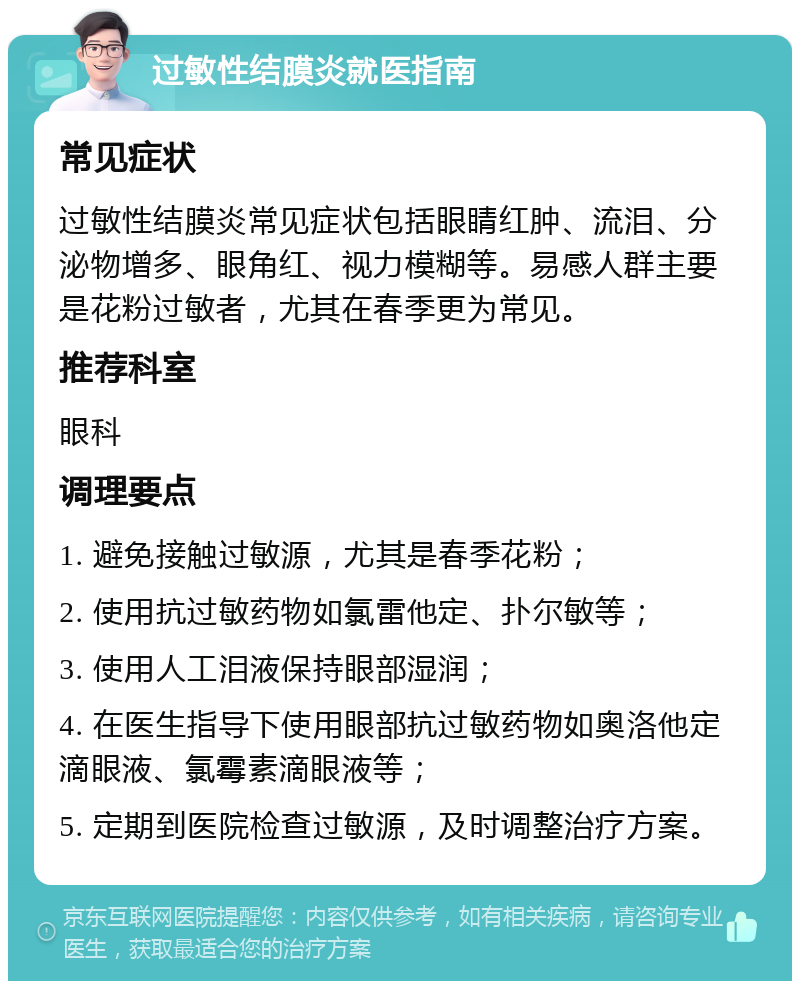 过敏性结膜炎就医指南 常见症状 过敏性结膜炎常见症状包括眼睛红肿、流泪、分泌物增多、眼角红、视力模糊等。易感人群主要是花粉过敏者，尤其在春季更为常见。 推荐科室 眼科 调理要点 1. 避免接触过敏源，尤其是春季花粉； 2. 使用抗过敏药物如氯雷他定、扑尔敏等； 3. 使用人工泪液保持眼部湿润； 4. 在医生指导下使用眼部抗过敏药物如奥洛他定滴眼液、氯霉素滴眼液等； 5. 定期到医院检查过敏源，及时调整治疗方案。