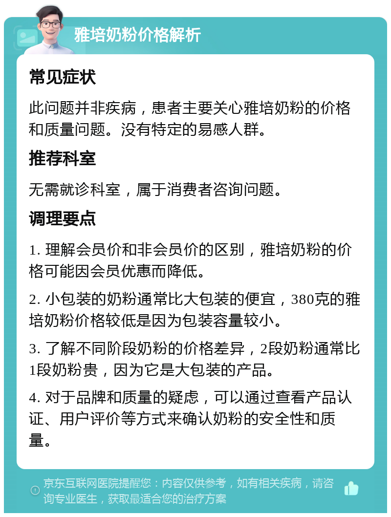 雅培奶粉价格解析 常见症状 此问题并非疾病，患者主要关心雅培奶粉的价格和质量问题。没有特定的易感人群。 推荐科室 无需就诊科室，属于消费者咨询问题。 调理要点 1. 理解会员价和非会员价的区别，雅培奶粉的价格可能因会员优惠而降低。 2. 小包装的奶粉通常比大包装的便宜，380克的雅培奶粉价格较低是因为包装容量较小。 3. 了解不同阶段奶粉的价格差异，2段奶粉通常比1段奶粉贵，因为它是大包装的产品。 4. 对于品牌和质量的疑虑，可以通过查看产品认证、用户评价等方式来确认奶粉的安全性和质量。