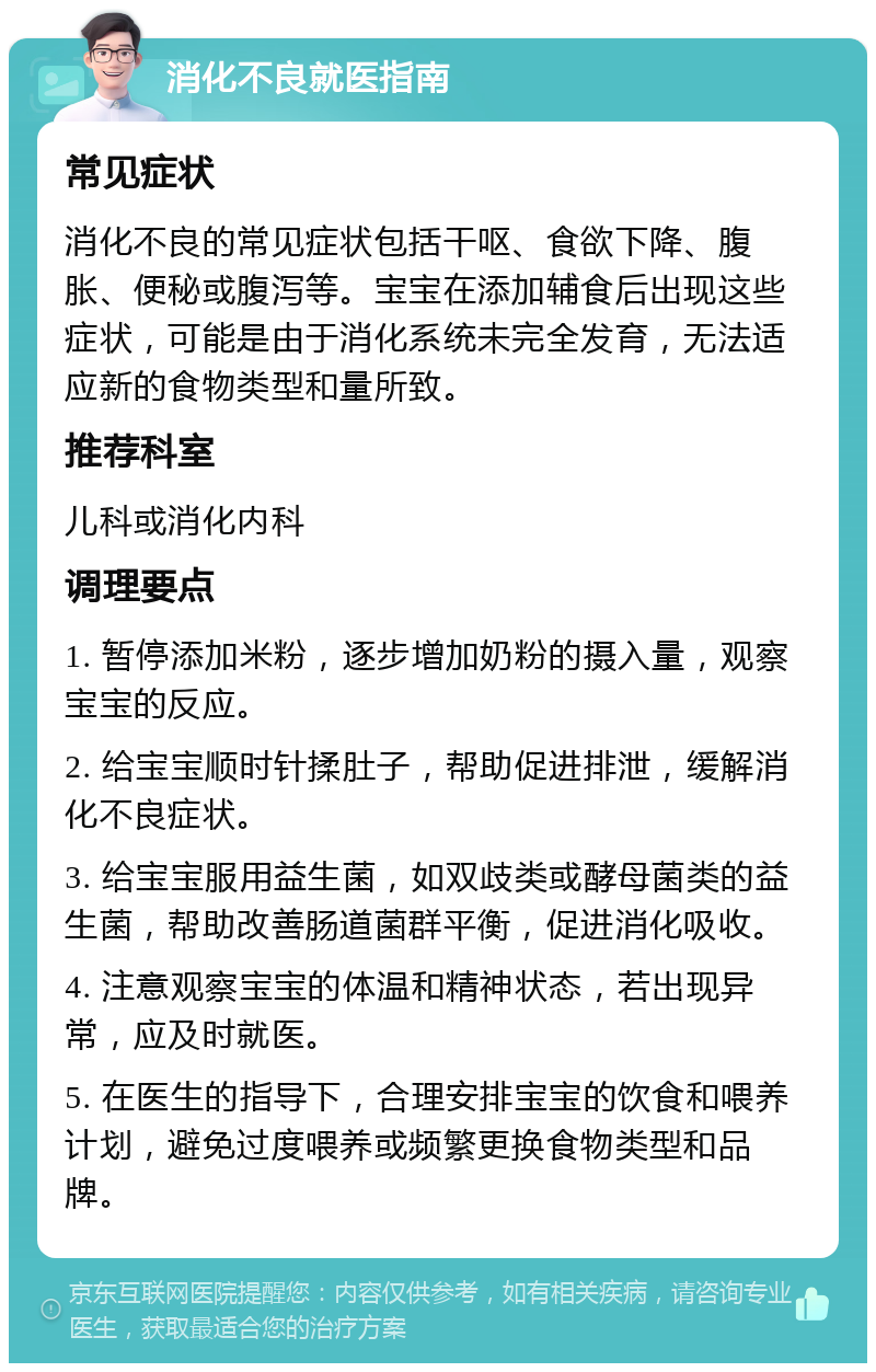 消化不良就医指南 常见症状 消化不良的常见症状包括干呕、食欲下降、腹胀、便秘或腹泻等。宝宝在添加辅食后出现这些症状，可能是由于消化系统未完全发育，无法适应新的食物类型和量所致。 推荐科室 儿科或消化内科 调理要点 1. 暂停添加米粉，逐步增加奶粉的摄入量，观察宝宝的反应。 2. 给宝宝顺时针揉肚子，帮助促进排泄，缓解消化不良症状。 3. 给宝宝服用益生菌，如双歧类或酵母菌类的益生菌，帮助改善肠道菌群平衡，促进消化吸收。 4. 注意观察宝宝的体温和精神状态，若出现异常，应及时就医。 5. 在医生的指导下，合理安排宝宝的饮食和喂养计划，避免过度喂养或频繁更换食物类型和品牌。