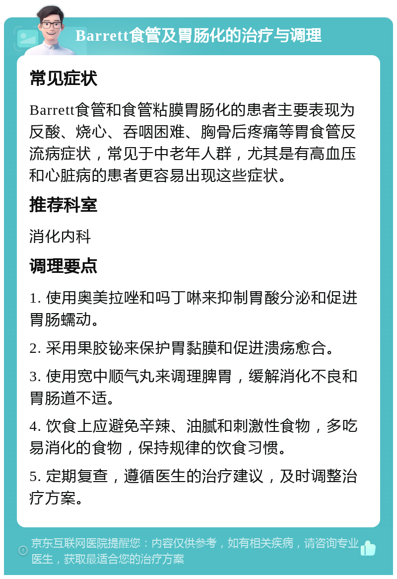 Barrett食管及胃肠化的治疗与调理 常见症状 Barrett食管和食管粘膜胃肠化的患者主要表现为反酸、烧心、吞咽困难、胸骨后疼痛等胃食管反流病症状，常见于中老年人群，尤其是有高血压和心脏病的患者更容易出现这些症状。 推荐科室 消化内科 调理要点 1. 使用奥美拉唑和吗丁啉来抑制胃酸分泌和促进胃肠蠕动。 2. 采用果胶铋来保护胃黏膜和促进溃疡愈合。 3. 使用宽中顺气丸来调理脾胃，缓解消化不良和胃肠道不适。 4. 饮食上应避免辛辣、油腻和刺激性食物，多吃易消化的食物，保持规律的饮食习惯。 5. 定期复查，遵循医生的治疗建议，及时调整治疗方案。