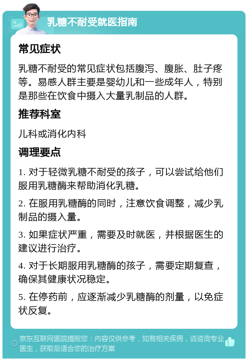 乳糖不耐受就医指南 常见症状 乳糖不耐受的常见症状包括腹泻、腹胀、肚子疼等。易感人群主要是婴幼儿和一些成年人，特别是那些在饮食中摄入大量乳制品的人群。 推荐科室 儿科或消化内科 调理要点 1. 对于轻微乳糖不耐受的孩子，可以尝试给他们服用乳糖酶来帮助消化乳糖。 2. 在服用乳糖酶的同时，注意饮食调整，减少乳制品的摄入量。 3. 如果症状严重，需要及时就医，并根据医生的建议进行治疗。 4. 对于长期服用乳糖酶的孩子，需要定期复查，确保其健康状况稳定。 5. 在停药前，应逐渐减少乳糖酶的剂量，以免症状反复。