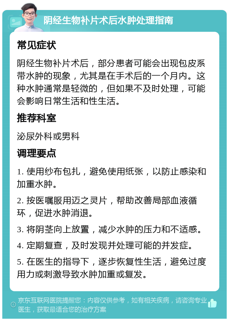 阴经生物补片术后水肿处理指南 常见症状 阴经生物补片术后，部分患者可能会出现包皮系带水肿的现象，尤其是在手术后的一个月内。这种水肿通常是轻微的，但如果不及时处理，可能会影响日常生活和性生活。 推荐科室 泌尿外科或男科 调理要点 1. 使用纱布包扎，避免使用纸张，以防止感染和加重水肿。 2. 按医嘱服用迈之灵片，帮助改善局部血液循环，促进水肿消退。 3. 将阴茎向上放置，减少水肿的压力和不适感。 4. 定期复查，及时发现并处理可能的并发症。 5. 在医生的指导下，逐步恢复性生活，避免过度用力或刺激导致水肿加重或复发。