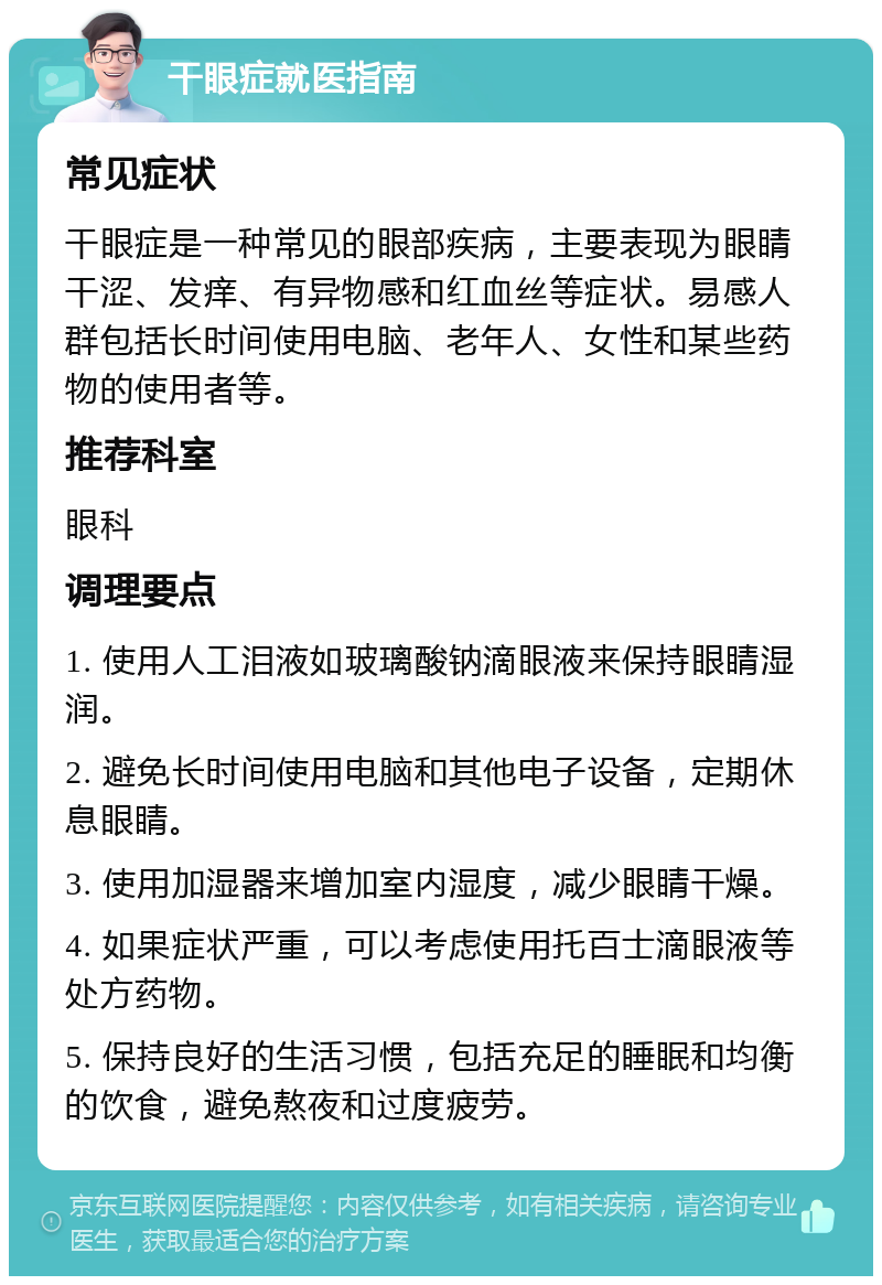 干眼症就医指南 常见症状 干眼症是一种常见的眼部疾病，主要表现为眼睛干涩、发痒、有异物感和红血丝等症状。易感人群包括长时间使用电脑、老年人、女性和某些药物的使用者等。 推荐科室 眼科 调理要点 1. 使用人工泪液如玻璃酸钠滴眼液来保持眼睛湿润。 2. 避免长时间使用电脑和其他电子设备，定期休息眼睛。 3. 使用加湿器来增加室内湿度，减少眼睛干燥。 4. 如果症状严重，可以考虑使用托百士滴眼液等处方药物。 5. 保持良好的生活习惯，包括充足的睡眠和均衡的饮食，避免熬夜和过度疲劳。