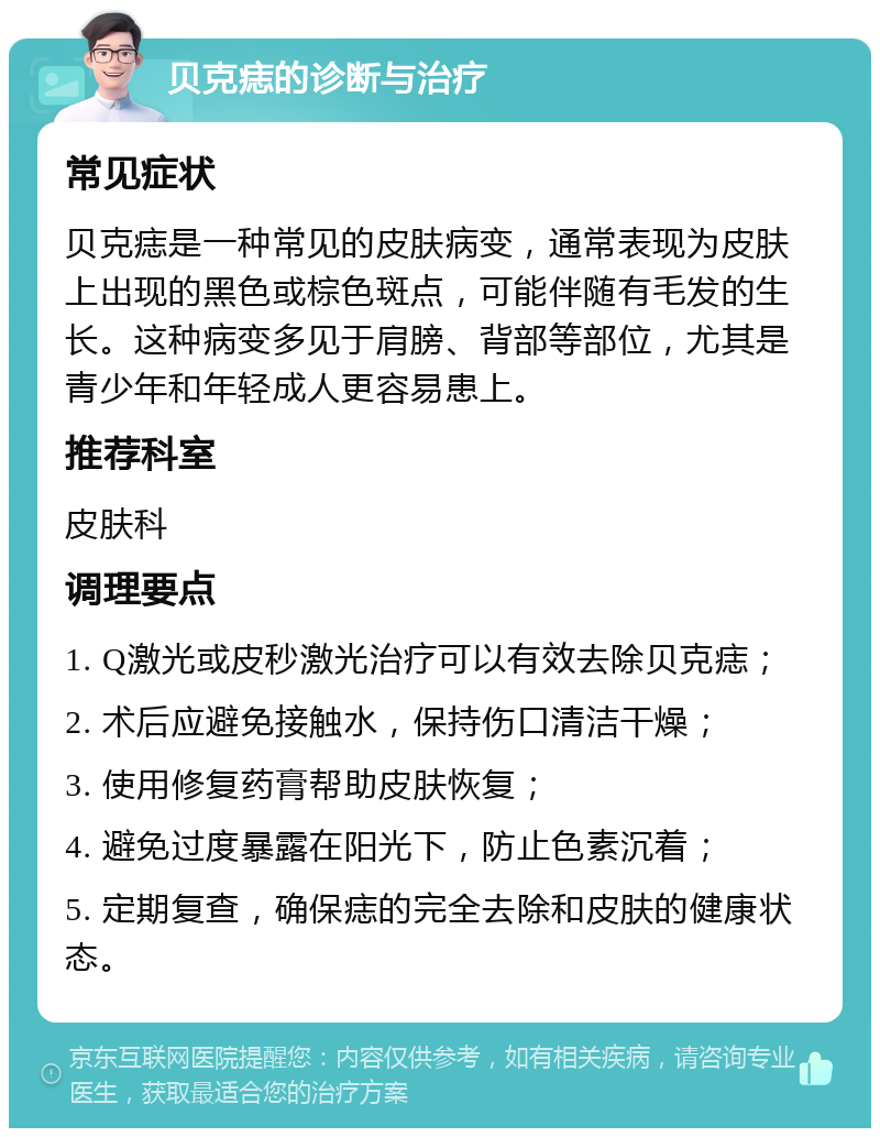 贝克痣的诊断与治疗 常见症状 贝克痣是一种常见的皮肤病变，通常表现为皮肤上出现的黑色或棕色斑点，可能伴随有毛发的生长。这种病变多见于肩膀、背部等部位，尤其是青少年和年轻成人更容易患上。 推荐科室 皮肤科 调理要点 1. Q激光或皮秒激光治疗可以有效去除贝克痣； 2. 术后应避免接触水，保持伤口清洁干燥； 3. 使用修复药膏帮助皮肤恢复； 4. 避免过度暴露在阳光下，防止色素沉着； 5. 定期复查，确保痣的完全去除和皮肤的健康状态。