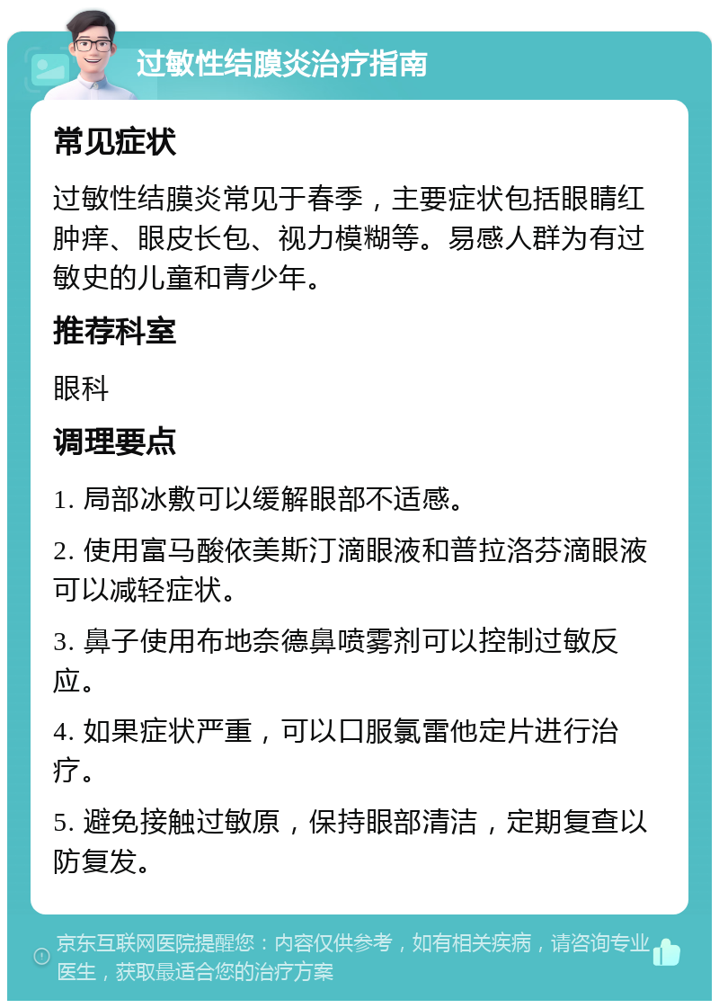 过敏性结膜炎治疗指南 常见症状 过敏性结膜炎常见于春季，主要症状包括眼睛红肿痒、眼皮长包、视力模糊等。易感人群为有过敏史的儿童和青少年。 推荐科室 眼科 调理要点 1. 局部冰敷可以缓解眼部不适感。 2. 使用富马酸依美斯汀滴眼液和普拉洛芬滴眼液可以减轻症状。 3. 鼻子使用布地奈德鼻喷雾剂可以控制过敏反应。 4. 如果症状严重，可以口服氯雷他定片进行治疗。 5. 避免接触过敏原，保持眼部清洁，定期复查以防复发。