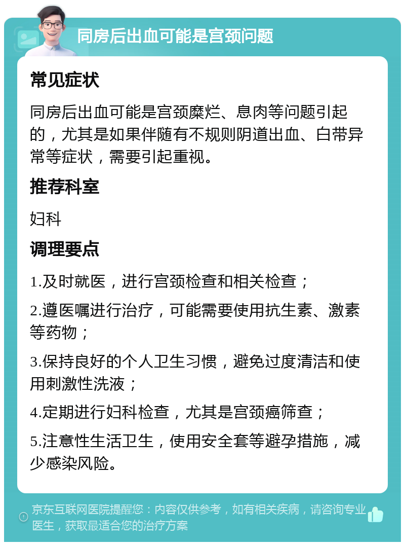 同房后出血可能是宫颈问题 常见症状 同房后出血可能是宫颈糜烂、息肉等问题引起的，尤其是如果伴随有不规则阴道出血、白带异常等症状，需要引起重视。 推荐科室 妇科 调理要点 1.及时就医，进行宫颈检查和相关检查； 2.遵医嘱进行治疗，可能需要使用抗生素、激素等药物； 3.保持良好的个人卫生习惯，避免过度清洁和使用刺激性洗液； 4.定期进行妇科检查，尤其是宫颈癌筛查； 5.注意性生活卫生，使用安全套等避孕措施，减少感染风险。