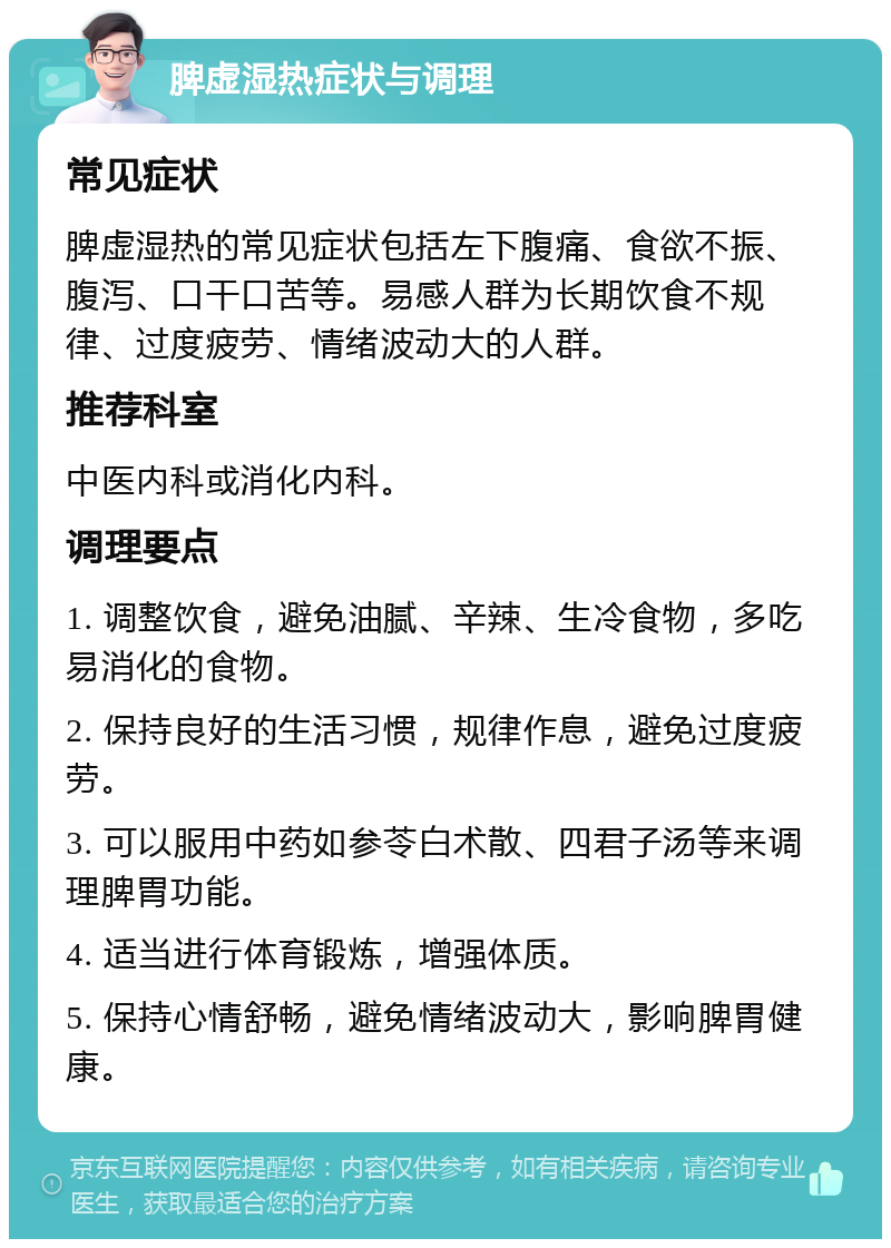 脾虚湿热症状与调理 常见症状 脾虚湿热的常见症状包括左下腹痛、食欲不振、腹泻、口干口苦等。易感人群为长期饮食不规律、过度疲劳、情绪波动大的人群。 推荐科室 中医内科或消化内科。 调理要点 1. 调整饮食，避免油腻、辛辣、生冷食物，多吃易消化的食物。 2. 保持良好的生活习惯，规律作息，避免过度疲劳。 3. 可以服用中药如参苓白术散、四君子汤等来调理脾胃功能。 4. 适当进行体育锻炼，增强体质。 5. 保持心情舒畅，避免情绪波动大，影响脾胃健康。