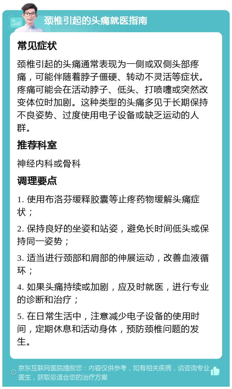 颈椎引起的头痛就医指南 常见症状 颈椎引起的头痛通常表现为一侧或双侧头部疼痛，可能伴随着脖子僵硬、转动不灵活等症状。疼痛可能会在活动脖子、低头、打喷嚏或突然改变体位时加剧。这种类型的头痛多见于长期保持不良姿势、过度使用电子设备或缺乏运动的人群。 推荐科室 神经内科或骨科 调理要点 1. 使用布洛芬缓释胶囊等止疼药物缓解头痛症状； 2. 保持良好的坐姿和站姿，避免长时间低头或保持同一姿势； 3. 适当进行颈部和肩部的伸展运动，改善血液循环； 4. 如果头痛持续或加剧，应及时就医，进行专业的诊断和治疗； 5. 在日常生活中，注意减少电子设备的使用时间，定期休息和活动身体，预防颈椎问题的发生。