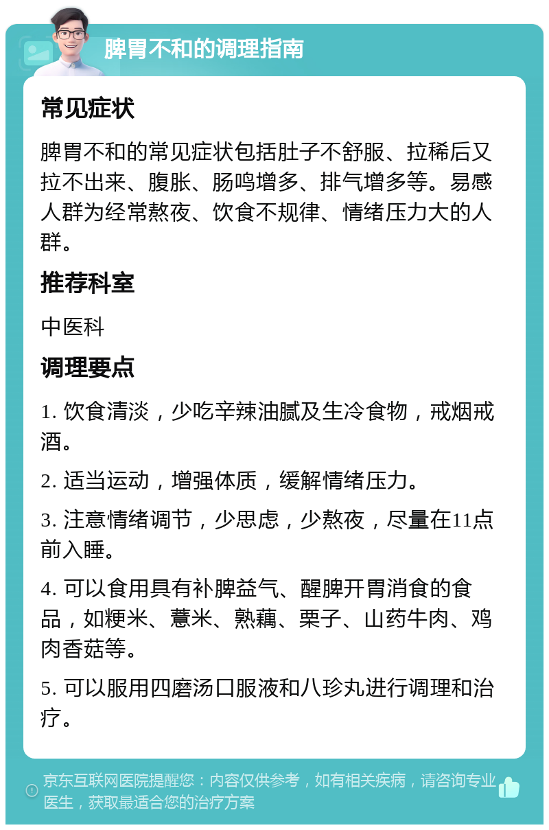 脾胃不和的调理指南 常见症状 脾胃不和的常见症状包括肚子不舒服、拉稀后又拉不出来、腹胀、肠鸣增多、排气增多等。易感人群为经常熬夜、饮食不规律、情绪压力大的人群。 推荐科室 中医科 调理要点 1. 饮食清淡，少吃辛辣油腻及生冷食物，戒烟戒酒。 2. 适当运动，增强体质，缓解情绪压力。 3. 注意情绪调节，少思虑，少熬夜，尽量在11点前入睡。 4. 可以食用具有补脾益气、醒脾开胃消食的食品，如粳米、薏米、熟藕、栗子、山药牛肉、鸡肉香菇等。 5. 可以服用四磨汤口服液和八珍丸进行调理和治疗。