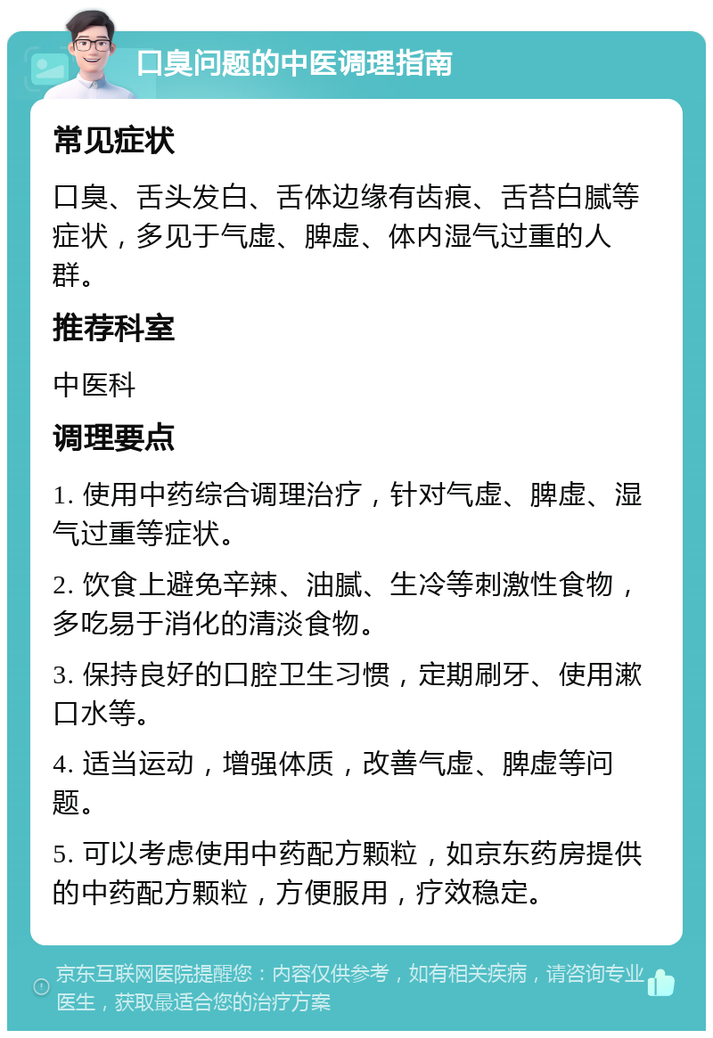 口臭问题的中医调理指南 常见症状 口臭、舌头发白、舌体边缘有齿痕、舌苔白腻等症状，多见于气虚、脾虚、体内湿气过重的人群。 推荐科室 中医科 调理要点 1. 使用中药综合调理治疗，针对气虚、脾虚、湿气过重等症状。 2. 饮食上避免辛辣、油腻、生冷等刺激性食物，多吃易于消化的清淡食物。 3. 保持良好的口腔卫生习惯，定期刷牙、使用漱口水等。 4. 适当运动，增强体质，改善气虚、脾虚等问题。 5. 可以考虑使用中药配方颗粒，如京东药房提供的中药配方颗粒，方便服用，疗效稳定。