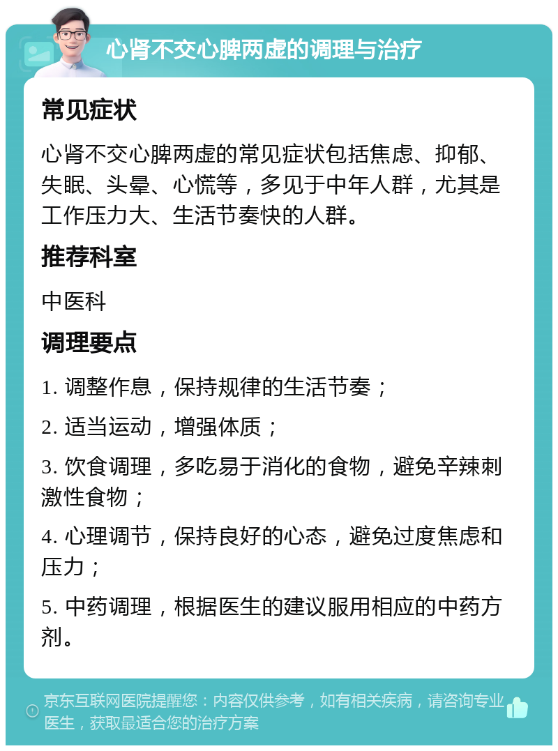 心肾不交心脾两虚的调理与治疗 常见症状 心肾不交心脾两虚的常见症状包括焦虑、抑郁、失眠、头晕、心慌等，多见于中年人群，尤其是工作压力大、生活节奏快的人群。 推荐科室 中医科 调理要点 1. 调整作息，保持规律的生活节奏； 2. 适当运动，增强体质； 3. 饮食调理，多吃易于消化的食物，避免辛辣刺激性食物； 4. 心理调节，保持良好的心态，避免过度焦虑和压力； 5. 中药调理，根据医生的建议服用相应的中药方剂。