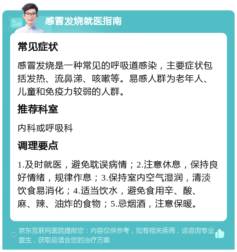 感冒发烧就医指南 常见症状 感冒发烧是一种常见的呼吸道感染，主要症状包括发热、流鼻涕、咳嗽等。易感人群为老年人、儿童和免疫力较弱的人群。 推荐科室 内科或呼吸科 调理要点 1.及时就医，避免耽误病情；2.注意休息，保持良好情绪，规律作息；3.保持室内空气湿润，清淡饮食易消化；4.适当饮水，避免食用辛、酸、麻、辣、油炸的食物；5.忌烟酒，注意保暖。