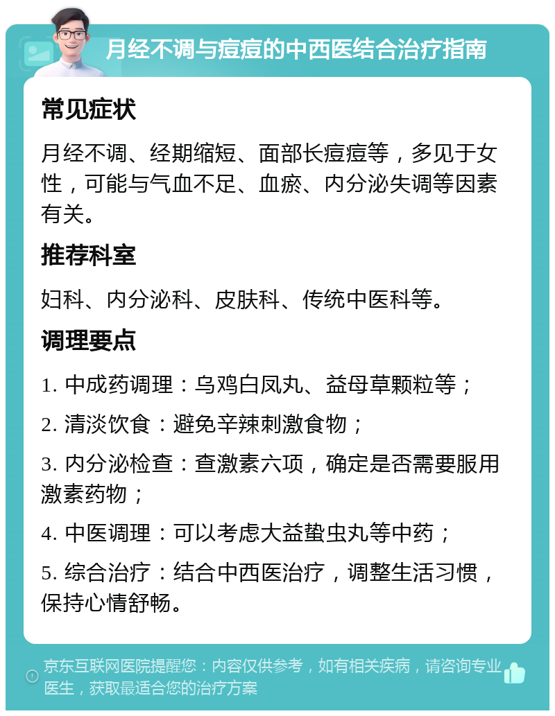 月经不调与痘痘的中西医结合治疗指南 常见症状 月经不调、经期缩短、面部长痘痘等，多见于女性，可能与气血不足、血瘀、内分泌失调等因素有关。 推荐科室 妇科、内分泌科、皮肤科、传统中医科等。 调理要点 1. 中成药调理：乌鸡白凤丸、益母草颗粒等； 2. 清淡饮食：避免辛辣刺激食物； 3. 内分泌检查：查激素六项，确定是否需要服用激素药物； 4. 中医调理：可以考虑大益蛰虫丸等中药； 5. 综合治疗：结合中西医治疗，调整生活习惯，保持心情舒畅。