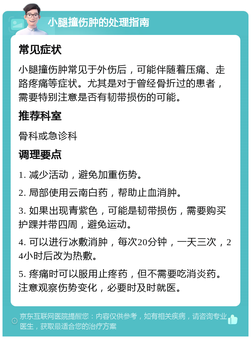 小腿撞伤肿的处理指南 常见症状 小腿撞伤肿常见于外伤后，可能伴随着压痛、走路疼痛等症状。尤其是对于曾经骨折过的患者，需要特别注意是否有韧带损伤的可能。 推荐科室 骨科或急诊科 调理要点 1. 减少活动，避免加重伤势。 2. 局部使用云南白药，帮助止血消肿。 3. 如果出现青紫色，可能是韧带损伤，需要购买护踝并带四周，避免运动。 4. 可以进行冰敷消肿，每次20分钟，一天三次，24小时后改为热敷。 5. 疼痛时可以服用止疼药，但不需要吃消炎药。注意观察伤势变化，必要时及时就医。