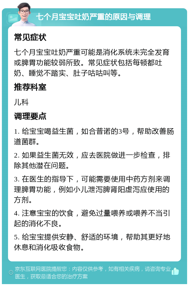 七个月宝宝吐奶严重的原因与调理 常见症状 七个月宝宝吐奶严重可能是消化系统未完全发育或脾胃功能较弱所致。常见症状包括每顿都吐奶、睡觉不踏实、肚子咕咕叫等。 推荐科室 儿科 调理要点 1. 给宝宝喝益生菌，如合普诺的3号，帮助改善肠道菌群。 2. 如果益生菌无效，应去医院做进一步检查，排除其他潜在问题。 3. 在医生的指导下，可能需要使用中药方剂来调理脾胃功能，例如小儿泄泻脾肾阳虚泻应使用的方剂。 4. 注意宝宝的饮食，避免过量喂养或喂养不当引起的消化不良。 5. 给宝宝提供安静、舒适的环境，帮助其更好地休息和消化吸收食物。