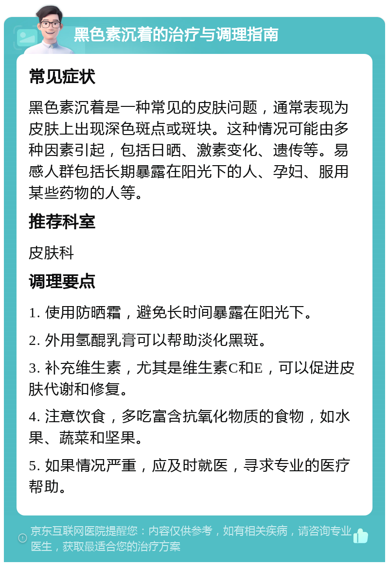 黑色素沉着的治疗与调理指南 常见症状 黑色素沉着是一种常见的皮肤问题，通常表现为皮肤上出现深色斑点或斑块。这种情况可能由多种因素引起，包括日晒、激素变化、遗传等。易感人群包括长期暴露在阳光下的人、孕妇、服用某些药物的人等。 推荐科室 皮肤科 调理要点 1. 使用防晒霜，避免长时间暴露在阳光下。 2. 外用氢醌乳膏可以帮助淡化黑斑。 3. 补充维生素，尤其是维生素C和E，可以促进皮肤代谢和修复。 4. 注意饮食，多吃富含抗氧化物质的食物，如水果、蔬菜和坚果。 5. 如果情况严重，应及时就医，寻求专业的医疗帮助。