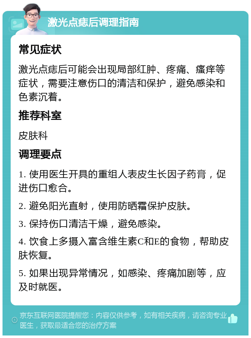 激光点痣后调理指南 常见症状 激光点痣后可能会出现局部红肿、疼痛、瘙痒等症状，需要注意伤口的清洁和保护，避免感染和色素沉着。 推荐科室 皮肤科 调理要点 1. 使用医生开具的重组人表皮生长因子药膏，促进伤口愈合。 2. 避免阳光直射，使用防晒霜保护皮肤。 3. 保持伤口清洁干燥，避免感染。 4. 饮食上多摄入富含维生素C和E的食物，帮助皮肤恢复。 5. 如果出现异常情况，如感染、疼痛加剧等，应及时就医。