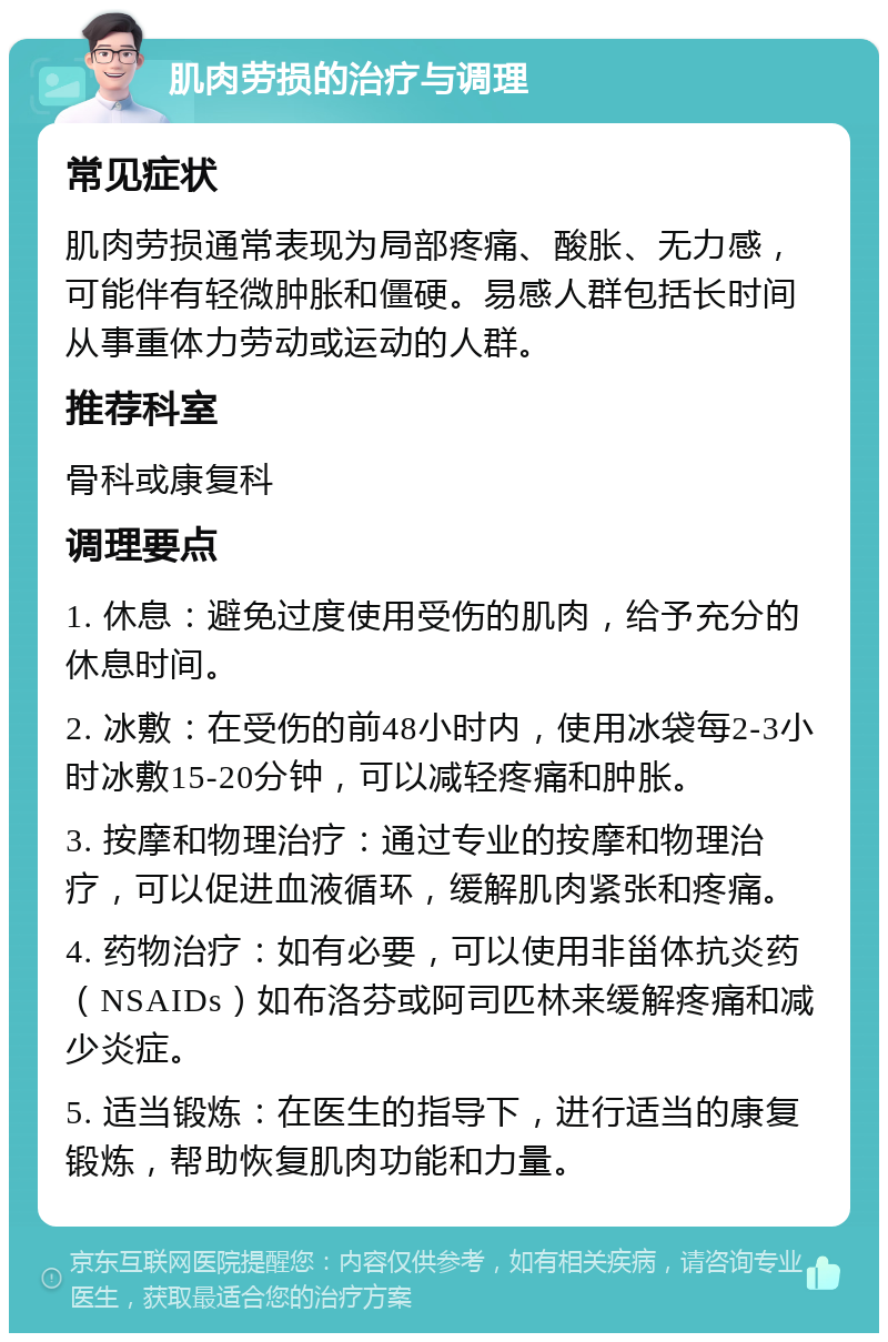 肌肉劳损的治疗与调理 常见症状 肌肉劳损通常表现为局部疼痛、酸胀、无力感，可能伴有轻微肿胀和僵硬。易感人群包括长时间从事重体力劳动或运动的人群。 推荐科室 骨科或康复科 调理要点 1. 休息：避免过度使用受伤的肌肉，给予充分的休息时间。 2. 冰敷：在受伤的前48小时内，使用冰袋每2-3小时冰敷15-20分钟，可以减轻疼痛和肿胀。 3. 按摩和物理治疗：通过专业的按摩和物理治疗，可以促进血液循环，缓解肌肉紧张和疼痛。 4. 药物治疗：如有必要，可以使用非甾体抗炎药（NSAIDs）如布洛芬或阿司匹林来缓解疼痛和减少炎症。 5. 适当锻炼：在医生的指导下，进行适当的康复锻炼，帮助恢复肌肉功能和力量。