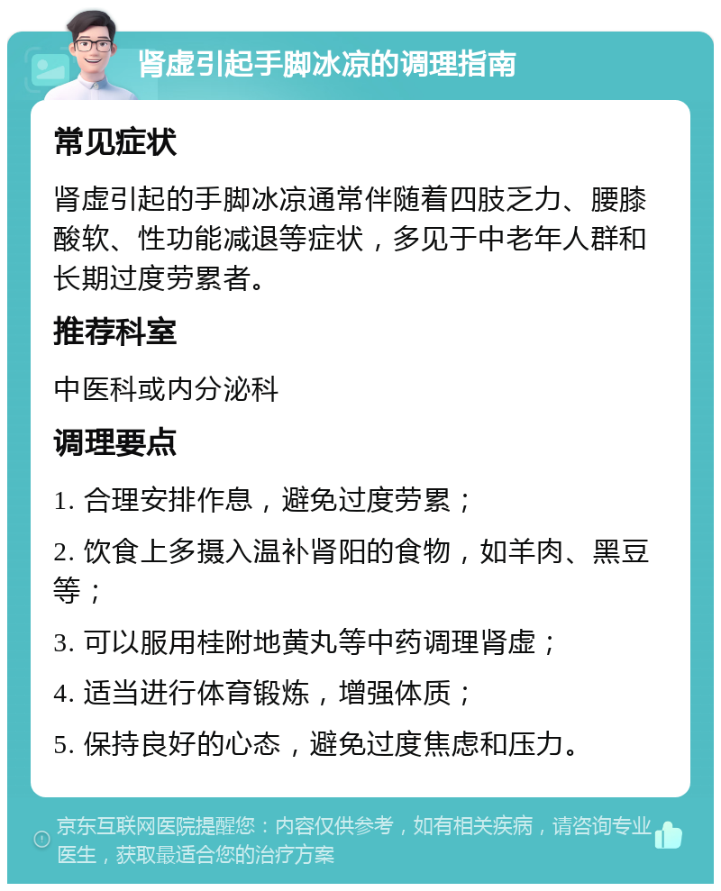 肾虚引起手脚冰凉的调理指南 常见症状 肾虚引起的手脚冰凉通常伴随着四肢乏力、腰膝酸软、性功能减退等症状，多见于中老年人群和长期过度劳累者。 推荐科室 中医科或内分泌科 调理要点 1. 合理安排作息，避免过度劳累； 2. 饮食上多摄入温补肾阳的食物，如羊肉、黑豆等； 3. 可以服用桂附地黄丸等中药调理肾虚； 4. 适当进行体育锻炼，增强体质； 5. 保持良好的心态，避免过度焦虑和压力。