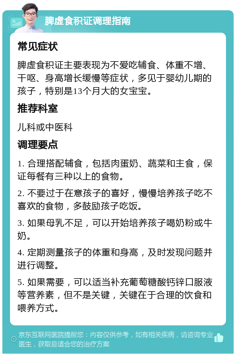 脾虚食积证调理指南 常见症状 脾虚食积证主要表现为不爱吃辅食、体重不增、干呕、身高增长缓慢等症状，多见于婴幼儿期的孩子，特别是13个月大的女宝宝。 推荐科室 儿科或中医科 调理要点 1. 合理搭配辅食，包括肉蛋奶、蔬菜和主食，保证每餐有三种以上的食物。 2. 不要过于在意孩子的喜好，慢慢培养孩子吃不喜欢的食物，多鼓励孩子吃饭。 3. 如果母乳不足，可以开始培养孩子喝奶粉或牛奶。 4. 定期测量孩子的体重和身高，及时发现问题并进行调整。 5. 如果需要，可以适当补充葡萄糖酸钙锌口服液等营养素，但不是关键，关键在于合理的饮食和喂养方式。