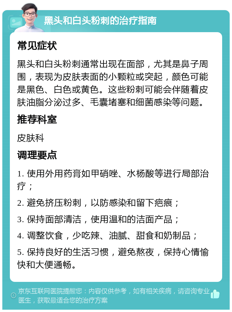 黑头和白头粉刺的治疗指南 常见症状 黑头和白头粉刺通常出现在面部，尤其是鼻子周围，表现为皮肤表面的小颗粒或突起，颜色可能是黑色、白色或黄色。这些粉刺可能会伴随着皮肤油脂分泌过多、毛囊堵塞和细菌感染等问题。 推荐科室 皮肤科 调理要点 1. 使用外用药膏如甲硝唑、水杨酸等进行局部治疗； 2. 避免挤压粉刺，以防感染和留下疤痕； 3. 保持面部清洁，使用温和的洁面产品； 4. 调整饮食，少吃辣、油腻、甜食和奶制品； 5. 保持良好的生活习惯，避免熬夜，保持心情愉快和大便通畅。