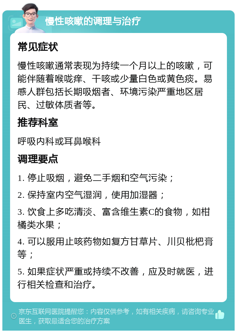 慢性咳嗽的调理与治疗 常见症状 慢性咳嗽通常表现为持续一个月以上的咳嗽，可能伴随着喉咙痒、干咳或少量白色或黄色痰。易感人群包括长期吸烟者、环境污染严重地区居民、过敏体质者等。 推荐科室 呼吸内科或耳鼻喉科 调理要点 1. 停止吸烟，避免二手烟和空气污染； 2. 保持室内空气湿润，使用加湿器； 3. 饮食上多吃清淡、富含维生素C的食物，如柑橘类水果； 4. 可以服用止咳药物如复方甘草片、川贝枇杷膏等； 5. 如果症状严重或持续不改善，应及时就医，进行相关检查和治疗。