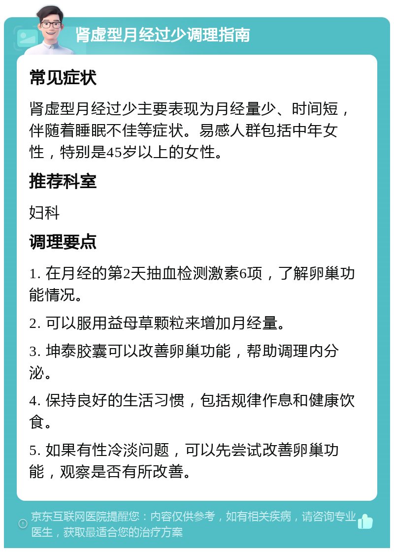 肾虚型月经过少调理指南 常见症状 肾虚型月经过少主要表现为月经量少、时间短，伴随着睡眠不佳等症状。易感人群包括中年女性，特别是45岁以上的女性。 推荐科室 妇科 调理要点 1. 在月经的第2天抽血检测激素6项，了解卵巢功能情况。 2. 可以服用益母草颗粒来增加月经量。 3. 坤泰胶囊可以改善卵巢功能，帮助调理内分泌。 4. 保持良好的生活习惯，包括规律作息和健康饮食。 5. 如果有性冷淡问题，可以先尝试改善卵巢功能，观察是否有所改善。