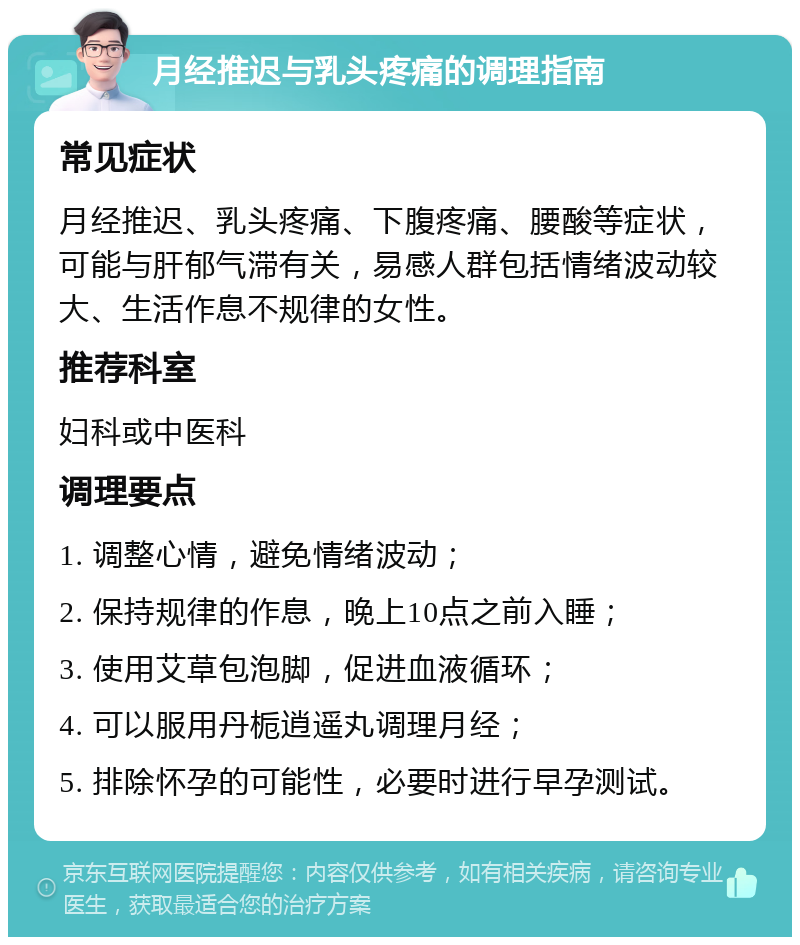 月经推迟与乳头疼痛的调理指南 常见症状 月经推迟、乳头疼痛、下腹疼痛、腰酸等症状，可能与肝郁气滞有关，易感人群包括情绪波动较大、生活作息不规律的女性。 推荐科室 妇科或中医科 调理要点 1. 调整心情，避免情绪波动； 2. 保持规律的作息，晚上10点之前入睡； 3. 使用艾草包泡脚，促进血液循环； 4. 可以服用丹栀逍遥丸调理月经； 5. 排除怀孕的可能性，必要时进行早孕测试。