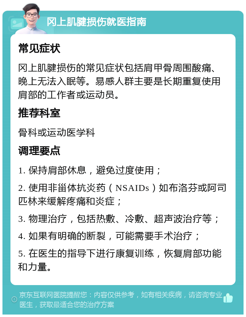 冈上肌腱损伤就医指南 常见症状 冈上肌腱损伤的常见症状包括肩甲骨周围酸痛、晚上无法入眠等。易感人群主要是长期重复使用肩部的工作者或运动员。 推荐科室 骨科或运动医学科 调理要点 1. 保持肩部休息，避免过度使用； 2. 使用非甾体抗炎药（NSAIDs）如布洛芬或阿司匹林来缓解疼痛和炎症； 3. 物理治疗，包括热敷、冷敷、超声波治疗等； 4. 如果有明确的断裂，可能需要手术治疗； 5. 在医生的指导下进行康复训练，恢复肩部功能和力量。