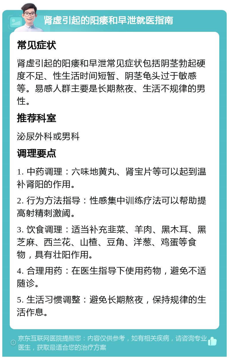 肾虚引起的阳痿和早泄就医指南 常见症状 肾虚引起的阳痿和早泄常见症状包括阴茎勃起硬度不足、性生活时间短暂、阴茎龟头过于敏感等。易感人群主要是长期熬夜、生活不规律的男性。 推荐科室 泌尿外科或男科 调理要点 1. 中药调理：六味地黄丸、肾宝片等可以起到温补肾阳的作用。 2. 行为方法指导：性感集中训练疗法可以帮助提高射精刺激阈。 3. 饮食调理：适当补充韭菜、羊肉、黑木耳、黑芝麻、西兰花、山楂、豆角、洋葱、鸡蛋等食物，具有壮阳作用。 4. 合理用药：在医生指导下使用药物，避免不适随诊。 5. 生活习惯调整：避免长期熬夜，保持规律的生活作息。