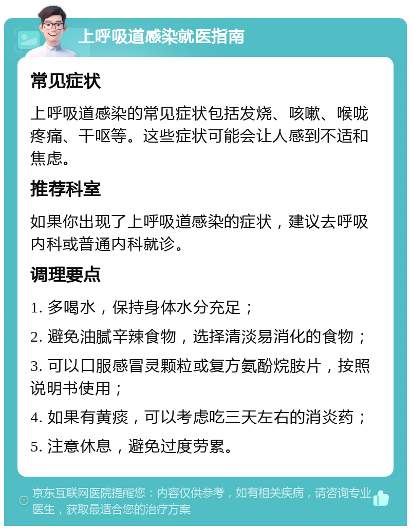 上呼吸道感染就医指南 常见症状 上呼吸道感染的常见症状包括发烧、咳嗽、喉咙疼痛、干呕等。这些症状可能会让人感到不适和焦虑。 推荐科室 如果你出现了上呼吸道感染的症状，建议去呼吸内科或普通内科就诊。 调理要点 1. 多喝水，保持身体水分充足； 2. 避免油腻辛辣食物，选择清淡易消化的食物； 3. 可以口服感冒灵颗粒或复方氨酚烷胺片，按照说明书使用； 4. 如果有黄痰，可以考虑吃三天左右的消炎药； 5. 注意休息，避免过度劳累。