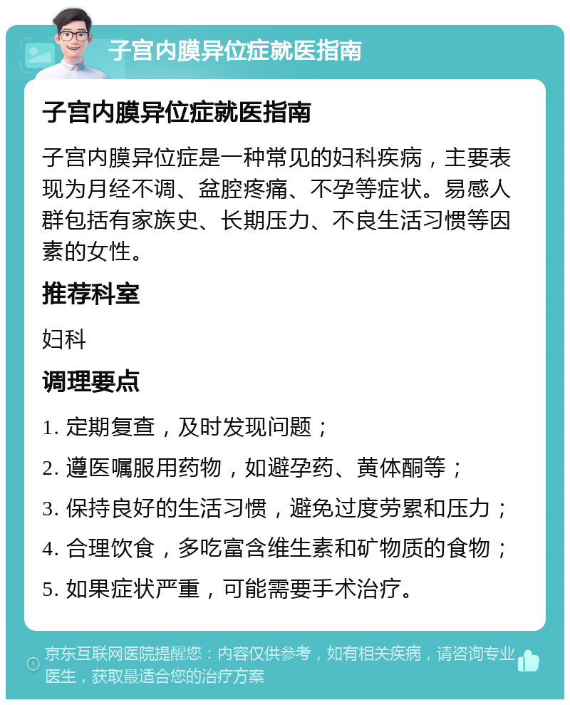 子宫内膜异位症就医指南 子宫内膜异位症就医指南 子宫内膜异位症是一种常见的妇科疾病，主要表现为月经不调、盆腔疼痛、不孕等症状。易感人群包括有家族史、长期压力、不良生活习惯等因素的女性。 推荐科室 妇科 调理要点 1. 定期复查，及时发现问题； 2. 遵医嘱服用药物，如避孕药、黄体酮等； 3. 保持良好的生活习惯，避免过度劳累和压力； 4. 合理饮食，多吃富含维生素和矿物质的食物； 5. 如果症状严重，可能需要手术治疗。