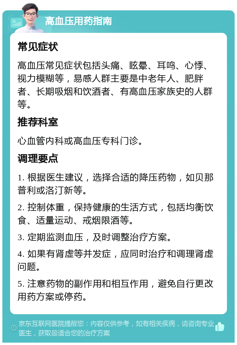 高血压用药指南 常见症状 高血压常见症状包括头痛、眩晕、耳鸣、心悸、视力模糊等，易感人群主要是中老年人、肥胖者、长期吸烟和饮酒者、有高血压家族史的人群等。 推荐科室 心血管内科或高血压专科门诊。 调理要点 1. 根据医生建议，选择合适的降压药物，如贝那普利或洛汀新等。 2. 控制体重，保持健康的生活方式，包括均衡饮食、适量运动、戒烟限酒等。 3. 定期监测血压，及时调整治疗方案。 4. 如果有肾虚等并发症，应同时治疗和调理肾虚问题。 5. 注意药物的副作用和相互作用，避免自行更改用药方案或停药。