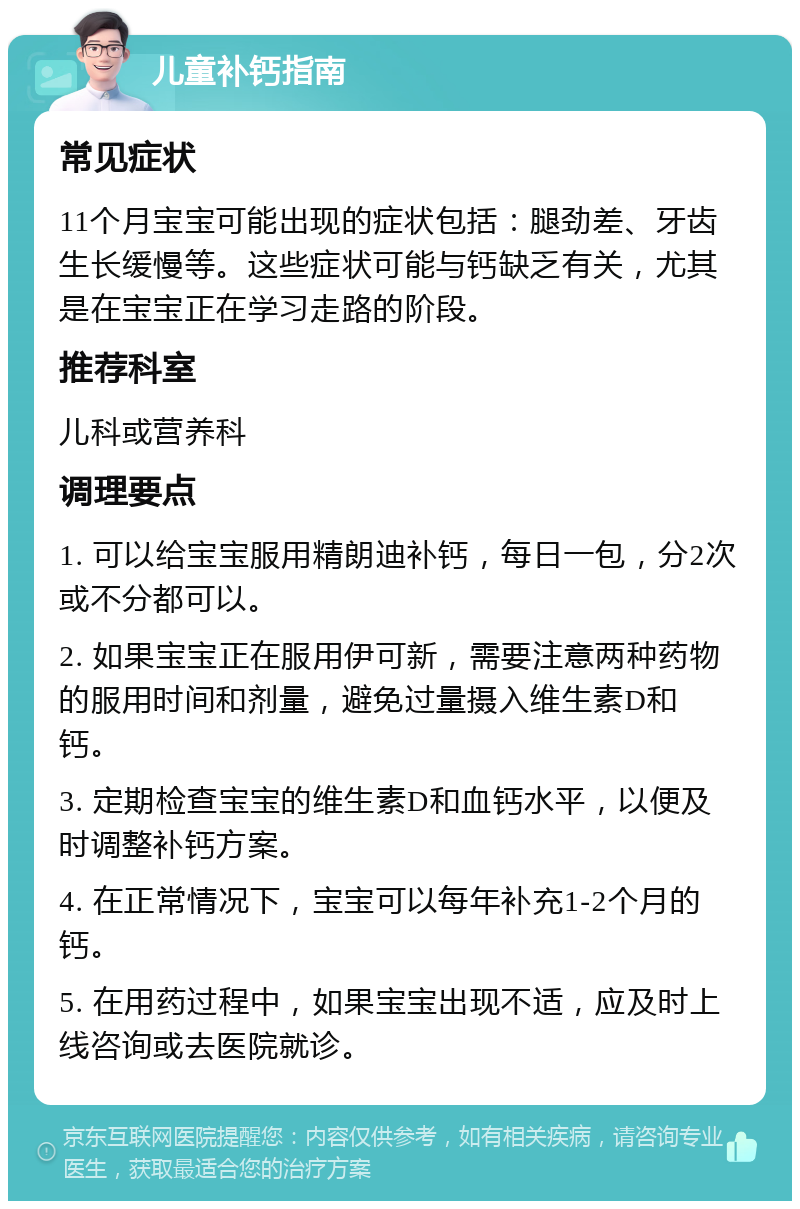 儿童补钙指南 常见症状 11个月宝宝可能出现的症状包括：腿劲差、牙齿生长缓慢等。这些症状可能与钙缺乏有关，尤其是在宝宝正在学习走路的阶段。 推荐科室 儿科或营养科 调理要点 1. 可以给宝宝服用精朗迪补钙，每日一包，分2次或不分都可以。 2. 如果宝宝正在服用伊可新，需要注意两种药物的服用时间和剂量，避免过量摄入维生素D和钙。 3. 定期检查宝宝的维生素D和血钙水平，以便及时调整补钙方案。 4. 在正常情况下，宝宝可以每年补充1-2个月的钙。 5. 在用药过程中，如果宝宝出现不适，应及时上线咨询或去医院就诊。