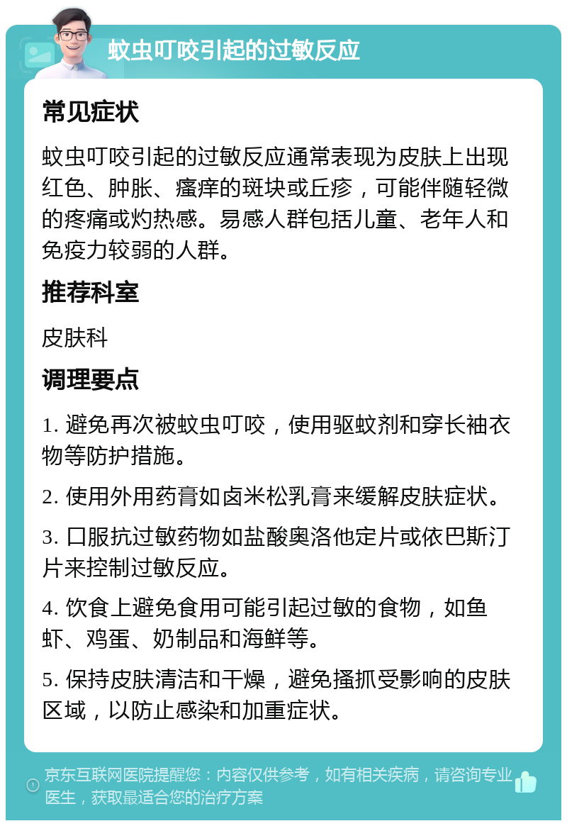 蚊虫叮咬引起的过敏反应 常见症状 蚊虫叮咬引起的过敏反应通常表现为皮肤上出现红色、肿胀、瘙痒的斑块或丘疹，可能伴随轻微的疼痛或灼热感。易感人群包括儿童、老年人和免疫力较弱的人群。 推荐科室 皮肤科 调理要点 1. 避免再次被蚊虫叮咬，使用驱蚊剂和穿长袖衣物等防护措施。 2. 使用外用药膏如卤米松乳膏来缓解皮肤症状。 3. 口服抗过敏药物如盐酸奥洛他定片或依巴斯汀片来控制过敏反应。 4. 饮食上避免食用可能引起过敏的食物，如鱼虾、鸡蛋、奶制品和海鲜等。 5. 保持皮肤清洁和干燥，避免搔抓受影响的皮肤区域，以防止感染和加重症状。