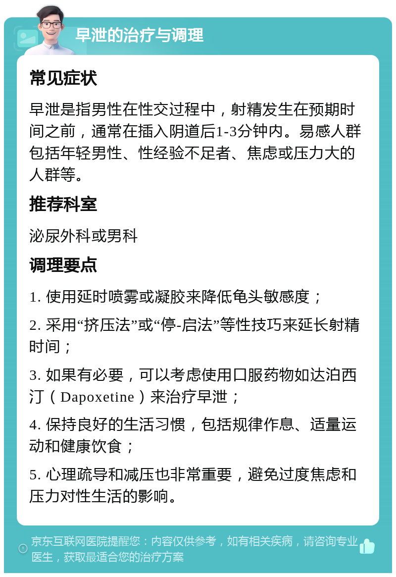 早泄的治疗与调理 常见症状 早泄是指男性在性交过程中，射精发生在预期时间之前，通常在插入阴道后1-3分钟内。易感人群包括年轻男性、性经验不足者、焦虑或压力大的人群等。 推荐科室 泌尿外科或男科 调理要点 1. 使用延时喷雾或凝胶来降低龟头敏感度； 2. 采用“挤压法”或“停-启法”等性技巧来延长射精时间； 3. 如果有必要，可以考虑使用口服药物如达泊西汀（Dapoxetine）来治疗早泄； 4. 保持良好的生活习惯，包括规律作息、适量运动和健康饮食； 5. 心理疏导和减压也非常重要，避免过度焦虑和压力对性生活的影响。