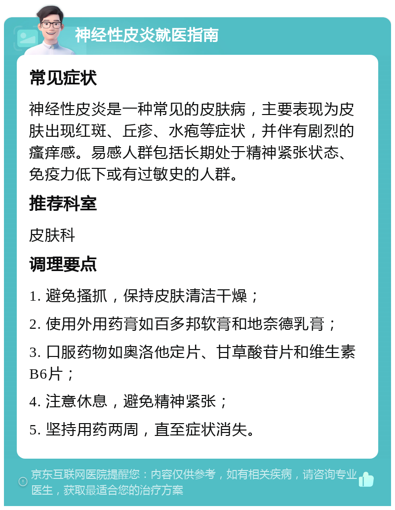 神经性皮炎就医指南 常见症状 神经性皮炎是一种常见的皮肤病，主要表现为皮肤出现红斑、丘疹、水疱等症状，并伴有剧烈的瘙痒感。易感人群包括长期处于精神紧张状态、免疫力低下或有过敏史的人群。 推荐科室 皮肤科 调理要点 1. 避免搔抓，保持皮肤清洁干燥； 2. 使用外用药膏如百多邦软膏和地奈德乳膏； 3. 口服药物如奥洛他定片、甘草酸苷片和维生素B6片； 4. 注意休息，避免精神紧张； 5. 坚持用药两周，直至症状消失。