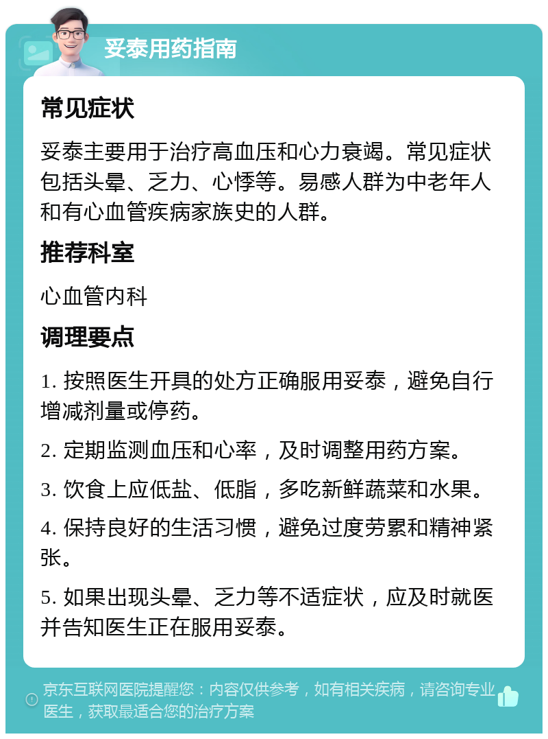 妥泰用药指南 常见症状 妥泰主要用于治疗高血压和心力衰竭。常见症状包括头晕、乏力、心悸等。易感人群为中老年人和有心血管疾病家族史的人群。 推荐科室 心血管内科 调理要点 1. 按照医生开具的处方正确服用妥泰，避免自行增减剂量或停药。 2. 定期监测血压和心率，及时调整用药方案。 3. 饮食上应低盐、低脂，多吃新鲜蔬菜和水果。 4. 保持良好的生活习惯，避免过度劳累和精神紧张。 5. 如果出现头晕、乏力等不适症状，应及时就医并告知医生正在服用妥泰。