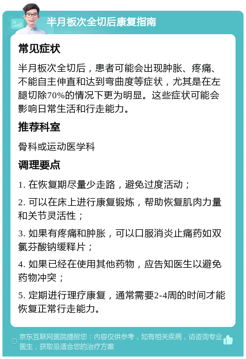 半月板次全切后康复指南 常见症状 半月板次全切后，患者可能会出现肿胀、疼痛、不能自主伸直和达到弯曲度等症状，尤其是在左腿切除70%的情况下更为明显。这些症状可能会影响日常生活和行走能力。 推荐科室 骨科或运动医学科 调理要点 1. 在恢复期尽量少走路，避免过度活动； 2. 可以在床上进行康复锻炼，帮助恢复肌肉力量和关节灵活性； 3. 如果有疼痛和肿胀，可以口服消炎止痛药如双氯芬酸钠缓释片； 4. 如果已经在使用其他药物，应告知医生以避免药物冲突； 5. 定期进行理疗康复，通常需要2-4周的时间才能恢复正常行走能力。